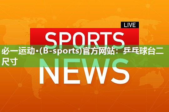 必一运动·(B-sports)官方网站：乒乓球台二尺寸